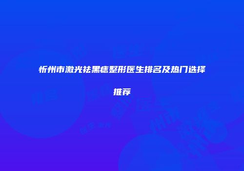 忻州市激光祛黑痣整形医生排名及热门选择推荐