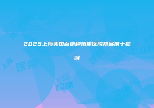 2025上海美国百康种植体医院排名前十揭晓