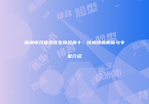 株洲市改脸型医生排名前十：技术特点解析与专家介绍