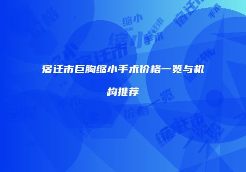 宿迁市巨胸缩小手术价格一览与机构推荐