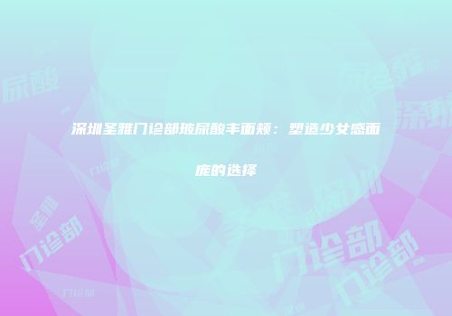 深圳圣雅门诊部玻尿酸丰面颊：塑造少女感面庞的选择