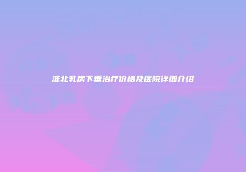 淮北乳房下垂治疗价格及医院详细介绍