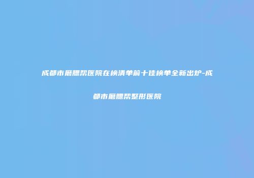 成都市磨腮帮医院在榜清单前十佳榜单全新出炉-成都市磨腮帮整形医院