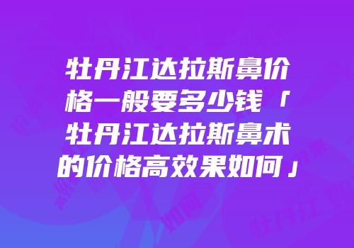 牡丹江达拉斯鼻价格一般要多少钱「牡丹江达拉斯鼻术的价格高效果如何」