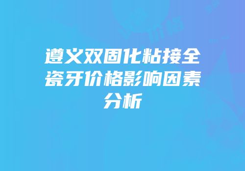 遵义双固化粘接全瓷牙价格影响因素分析
