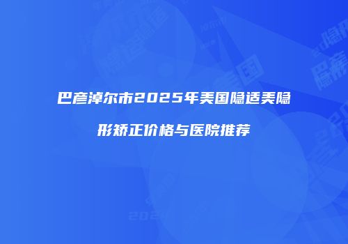 巴彦淖尔市2025年美国隐适美隐形矫正价格与医院推荐