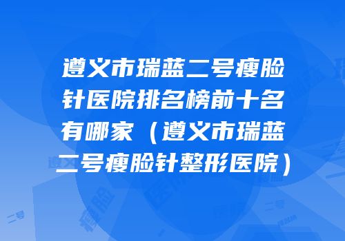 遵义市瑞蓝二号瘦脸针医院排名榜前十名有哪家（遵义市瑞蓝二号瘦脸针整形医院）