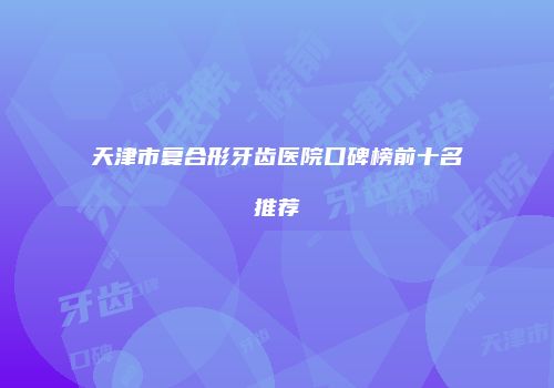 天津市复合形牙齿医院口碑榜前十名推荐