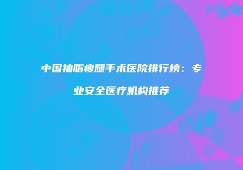 中国抽脂瘦腿手术医院排行榜：专业安全医疗机构推荐