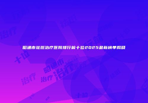 昭通市祛斑治疗医院排行前十位2025最新榜单揭晓