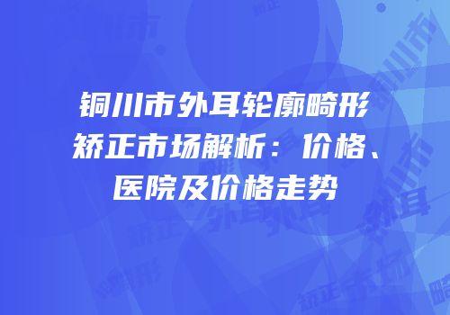 铜川市外耳轮廓畸形矫正市场解析：价格、医院及价格走势