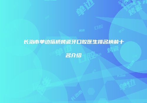 长治市单边搭桥烤瓷牙口腔医生排名榜前十名介绍