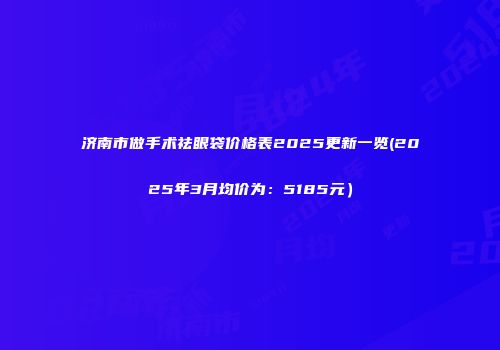 济南市做手术祛眼袋价格表2025更新一览(2025年3月均价为：5185元）