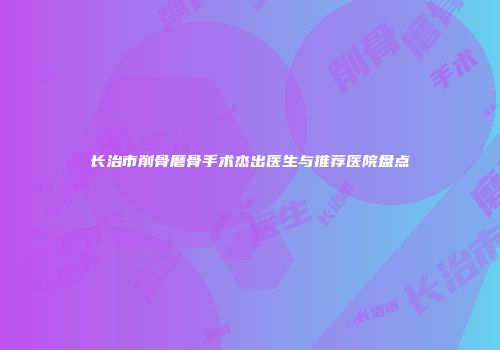 长治市削骨磨骨手术杰出医生与推荐医院盘点