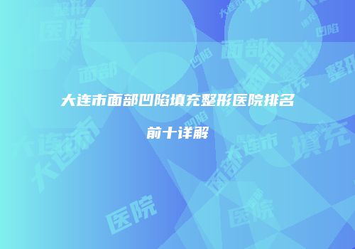 大连市面部凹陷填充整形医院排名前十详解