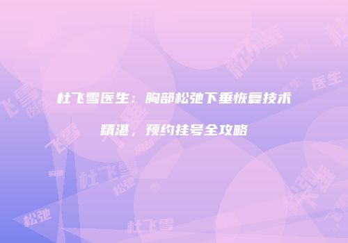 杜飞雪医生：胸部松弛下垂恢复技术精湛，预约挂号全攻略