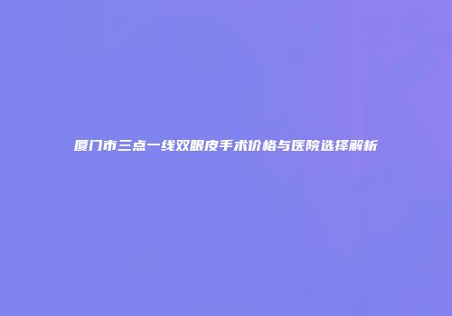 厦门市三点一线双眼皮手术价格与医院选择解析