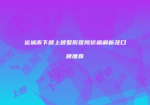 运城市下颌上颌整形医院价格解析及口碑推荐