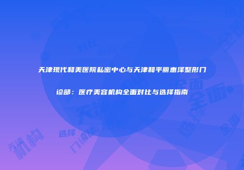 天津现代和美医院私密中心与天津和平丽惠泽整形门诊部：医疗美容机构全面对比与选择指南