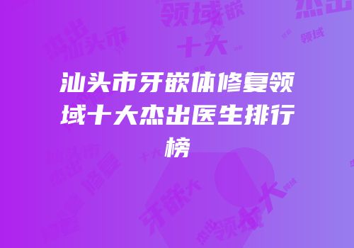 汕头市牙嵌体修复领域十大杰出医生排行榜