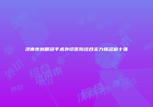 济南市割眼袋手术外切医院综合实力排名前十强