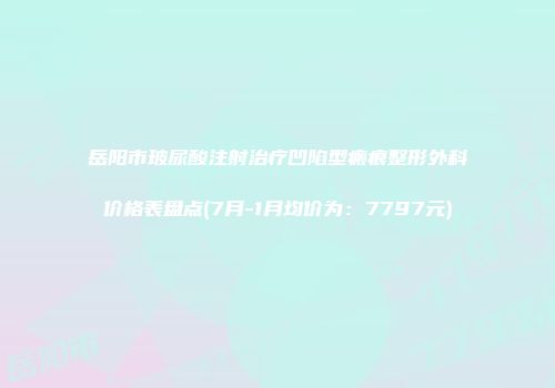 岳阳市玻尿酸注射治疗凹陷型瘢痕整形外科价格表盘点(7月-1月均价为：7797元)