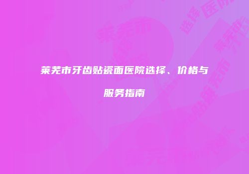 莱芜市牙齿贴瓷面医院选择、价格与服务指南