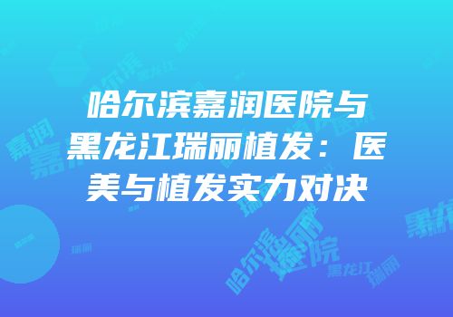 哈尔滨嘉润医院与黑龙江瑞丽植发：医美与植发实力对决