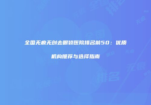 全国无痕无创去眼袋医院排名前50：优质机构推荐与选择指南