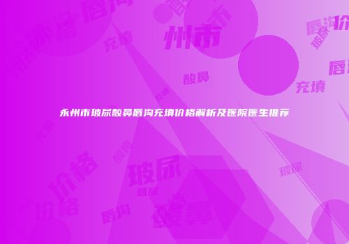 永州市玻尿酸鼻唇沟充填价格解析及医院医生推荐