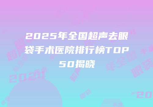 2025年全国超声去眼袋手术医院排行榜TOP50揭晓