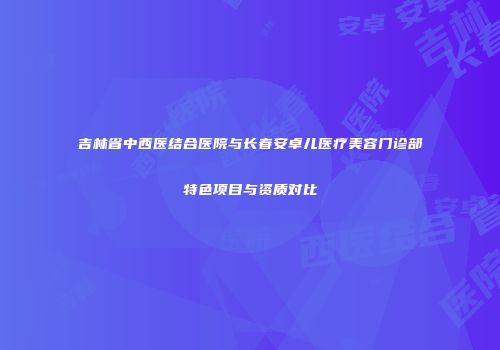 吉林省中西医结合医院与长春安卓儿医疗美容门诊部特色项目与资质对比