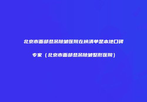 北京市面部悬吊除皱医院在榜清单是本地口碑专家（北京市面部悬吊除皱整形医院）
