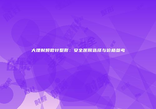 大理射频微针整形：安全医院选择与价格参考