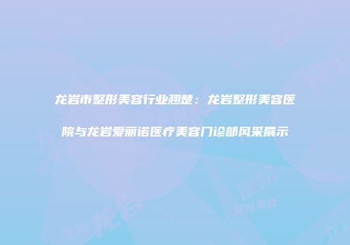 龙岩市整形美容行业翘楚：龙岩整形美容医院与龙岩爱丽诺医疗美容门诊部风采展示