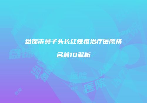 盘锦市鼻子头长红疙瘩治疗医院排名前10解析