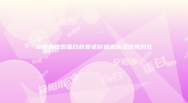 安阳市胶原蛋白抗衰老价格解析及医院对比