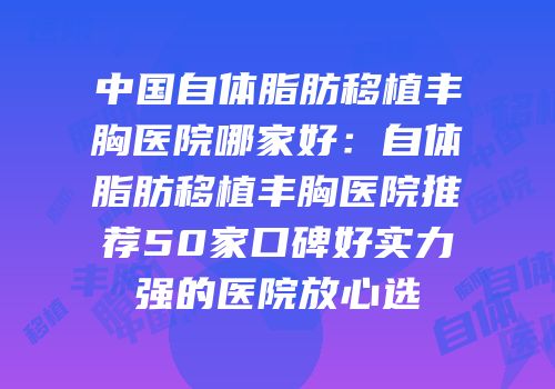 中国自体脂肪移植丰胸医院哪家好：自体脂肪移植丰胸医院推荐50家口碑好实力强的医院放心选