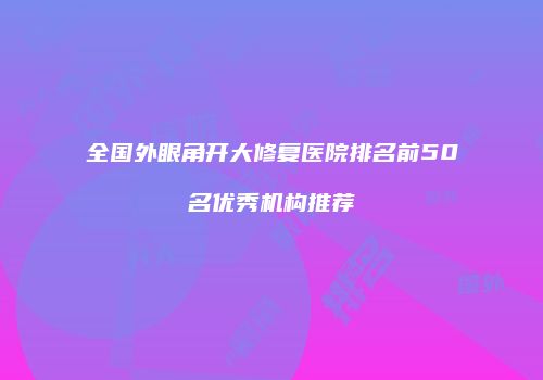 全国外眼角开大修复医院排名前50名优秀机构推荐
