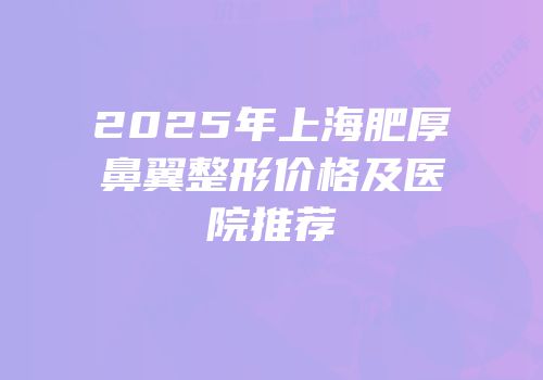2025年上海肥厚鼻翼整形价格及医院推荐