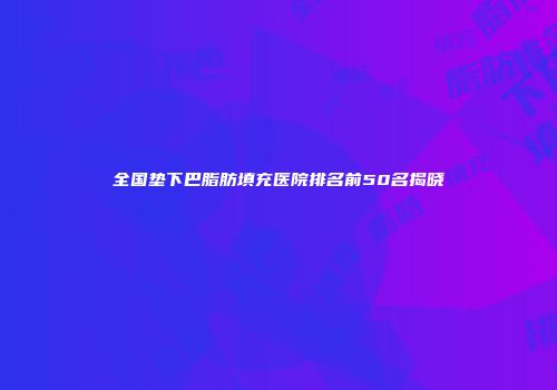 全国垫下巴脂肪填充医院排名前50名揭晓