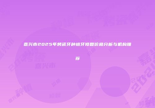 嘉兴市2025年烤瓷牙种植牙修复价格分析与机构推荐