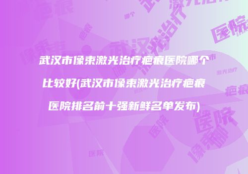 武汉市像束激光治疗疤痕医院哪个比较好(武汉市像束激光治疗疤痕医院排名前十强新鲜名单发布)