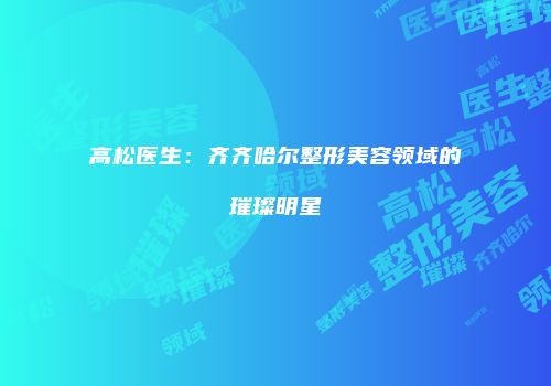 高松医生：齐齐哈尔整形美容领域的璀璨明星