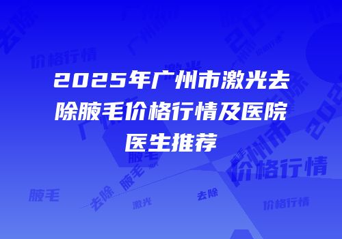 2025年广州市激光去除腋毛价格行情及医院医生推荐
