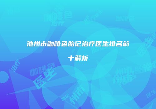 池州市咖啡色胎记治疗医生排名前十解析