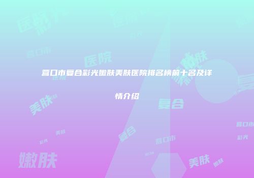 营口市复合彩光嫩肤美肤医院排名榜前十名及详情介绍