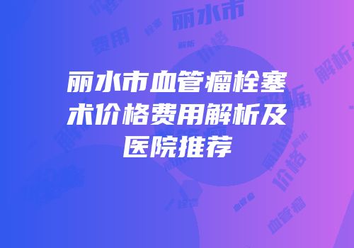 丽水市血管瘤栓塞术价格费用解析及医院推荐