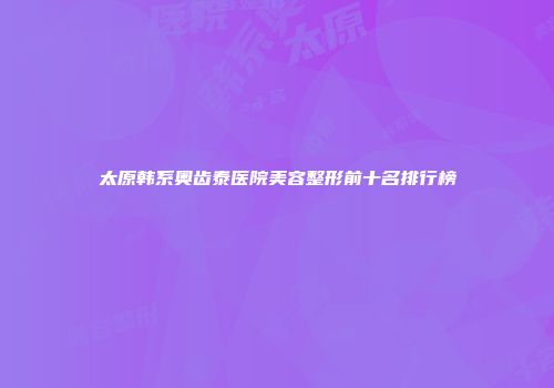 太原韩系奥齿泰医院美容整形前十名排行榜