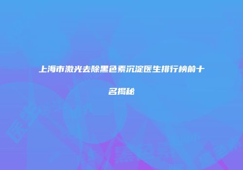 上海市激光去除黑色素沉淀医生排行榜前十名揭秘